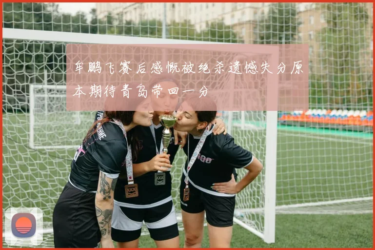 牟鹏飞赛后感慨被绝杀遗憾失分原本期待青岛带回一分
