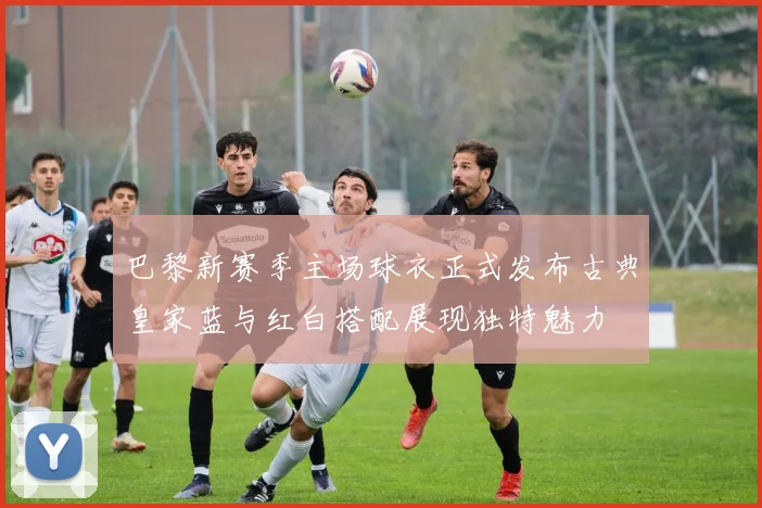 巴黎新赛季主场球衣正式发布古典皇家蓝与红白搭配展现独特魅力