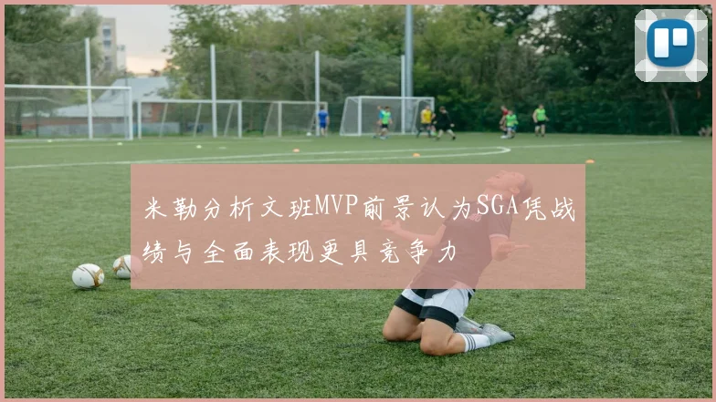 米勒分析文班MVP前景认为SGA凭战绩与全面表现更具竞争力