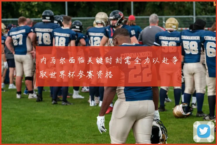 内马尔面临关键时刻需全力以赴争取世界杯参赛资格