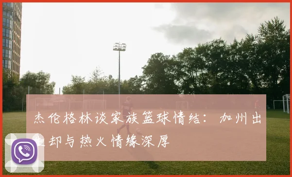 杰伦格林谈家族篮球情结：加州出生却与热火情缘深厚