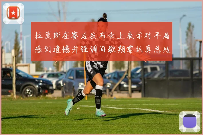 拉莫斯在赛后发布会上表示对平局感到遗憾并强调间歇期需认真总结