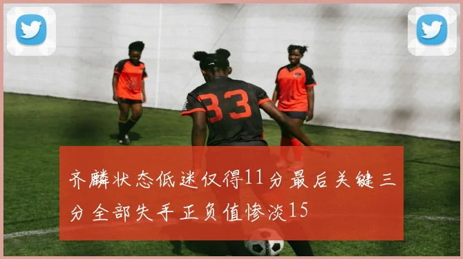 齐麟状态低迷仅得11分最后关键三分全部失手正负值惨淡15
