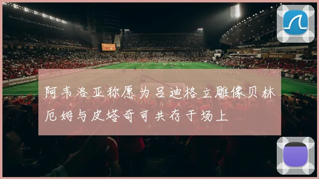 阿韦洛亚称愿为吕迪格立雕像贝林厄姆与皮塔奇可共存于场上