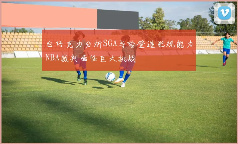 白巧克力分析SGA与哈登造犯规能力NBA裁判面临巨大挑战