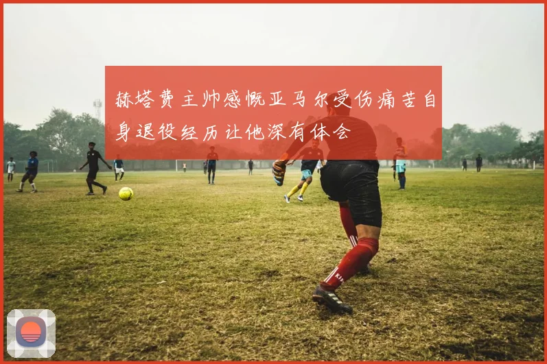 赫塔费主帅感慨亚马尔受伤痛苦自身退役经历让他深有体会